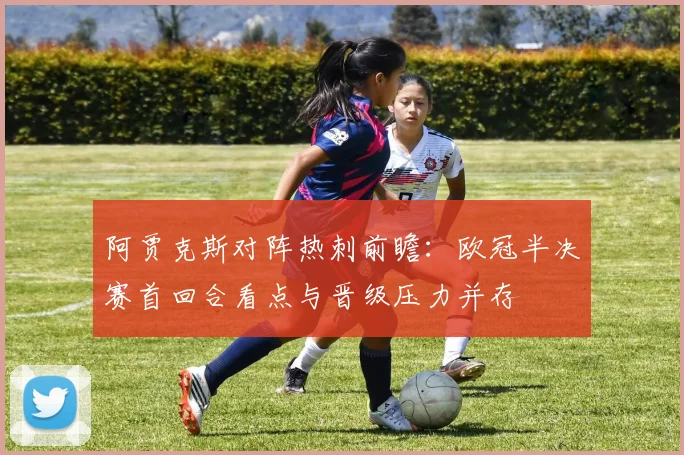 阿贾克斯对阵热刺前瞻：欧冠半决赛首回合看点与晋级压力并存