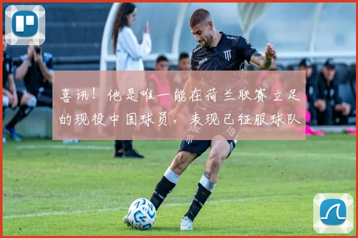 喜讯！他是唯一能在荷兰联赛立足的现役中国球员，表现已征服球队