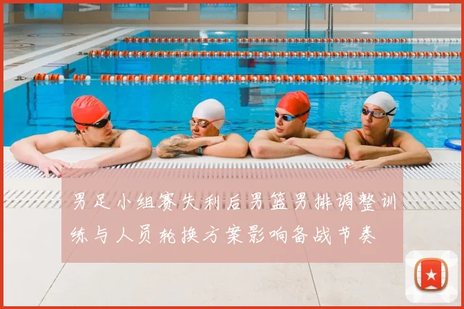 男足小组赛失利后男篮男排调整训练与人员轮换方案影响备战节奏