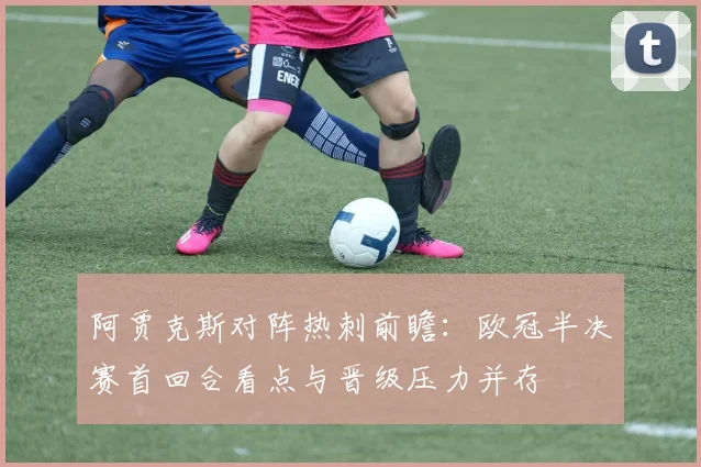 阿贾克斯对阵热刺前瞻：欧冠半决赛首回合看点与晋级压力并存