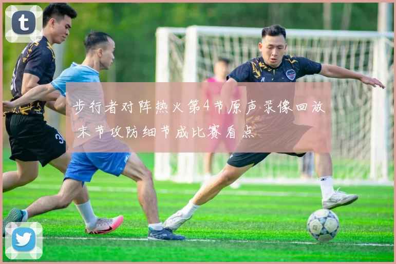 步行者对阵热火第4节原声录像回放 末节攻防细节成比赛看点