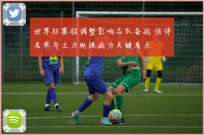 世界杯赛程调整影响各队备战 伤停名单与主力轮换成为关键看点