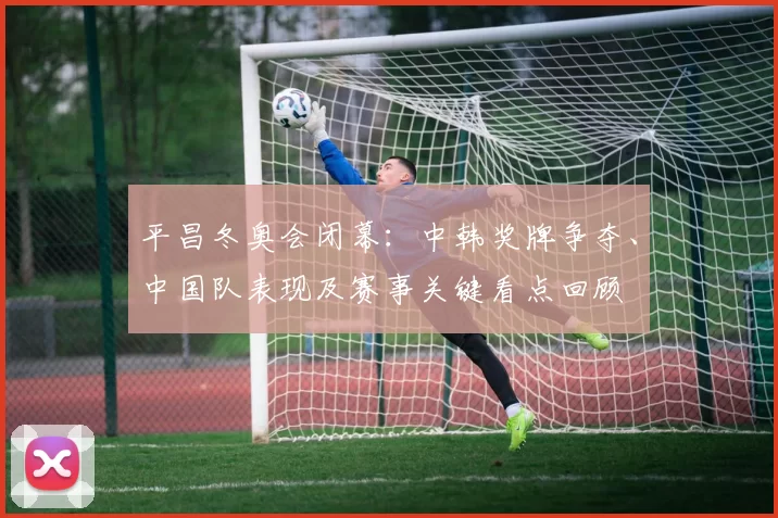 平昌冬奥会闭幕：中韩奖牌争夺、中国队表现及赛事关键看点回顾