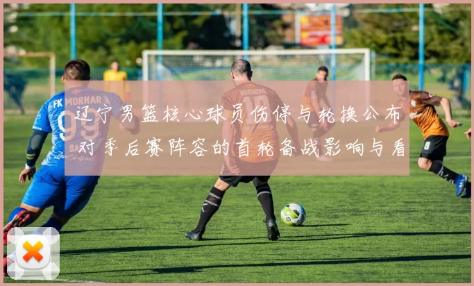 辽宁男篮核心球员伤停与轮换公布 对季后赛阵容的首轮备战影响与看点