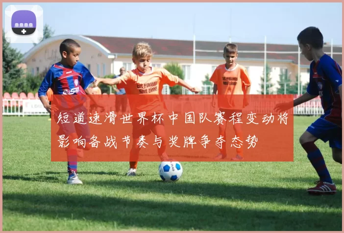 短道速滑世界杯中国队赛程变动将影响备战节奏与奖牌争夺态势