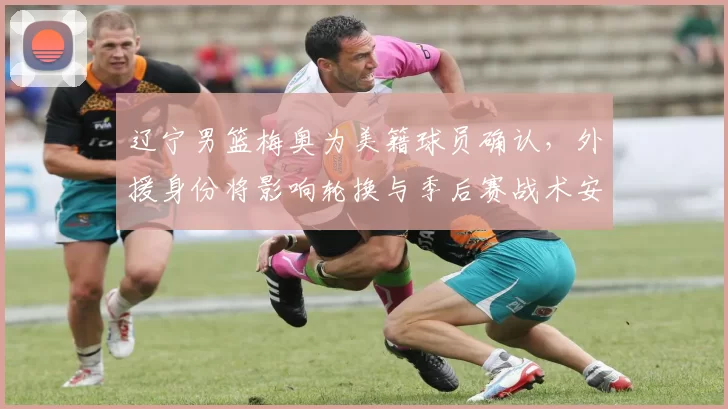 辽宁男篮梅奥为美籍球员确认，外援身份将影响轮换与季后赛战术安排