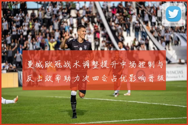 曼城欧冠战术调整提升中场控制与反击效率助力次回合占优影响晋级形势