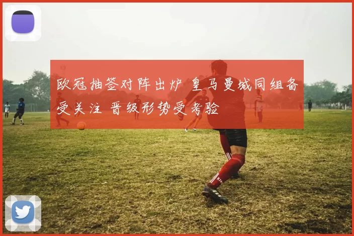 欧冠抽签对阵出炉 皇马曼城同组备受关注 晋级形势受考验