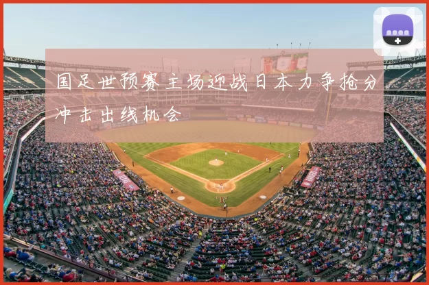 国足世预赛主场迎战日本力争抢分冲击出线机会