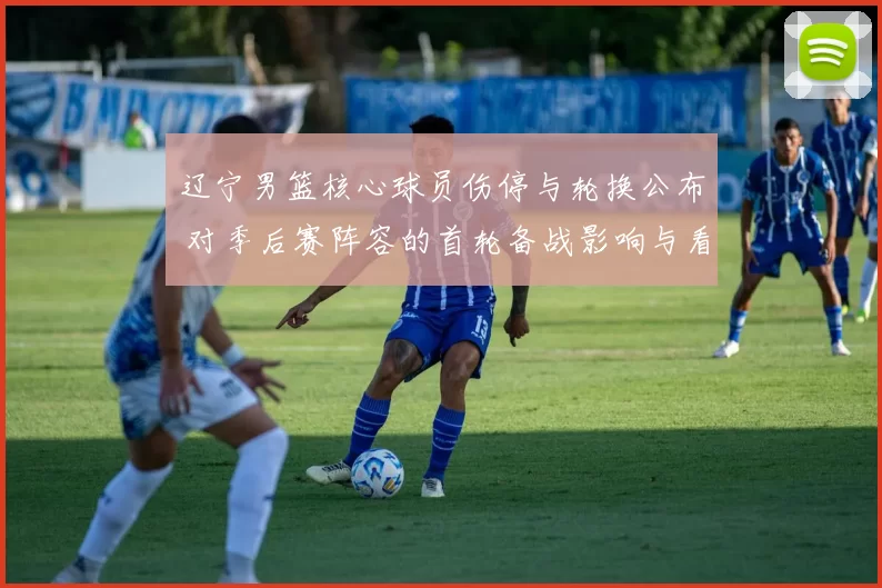 辽宁男篮核心球员伤停与轮换公布 对季后赛阵容的首轮备战影响与看点