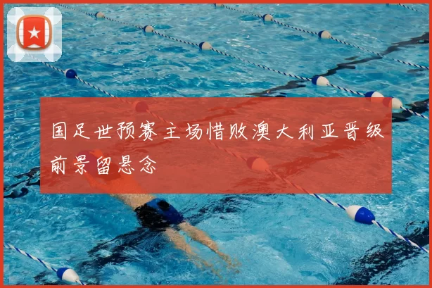 国足世预赛主场惜败澳大利亚晋级前景留悬念