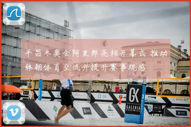 平昌冬奥会阿里郎亮相开幕式 推动韩朝体育交流并提升赛事观感