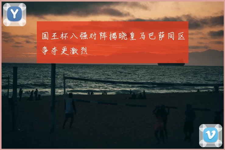 国王杯八强对阵揭晓皇马巴萨同区争夺更激烈