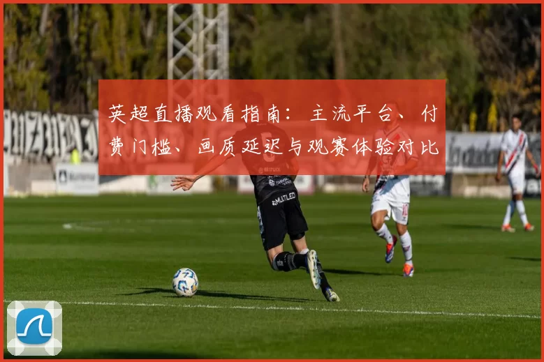 英超直播观看指南：主流平台、付费门槛、画质延迟与观赛体验对比