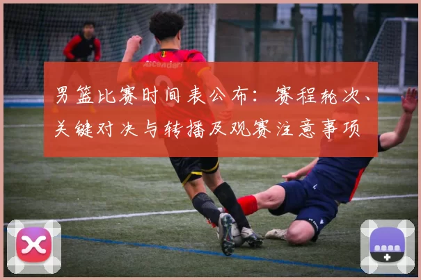 男篮比赛时间表公布:赛程轮次、关键对决与转播及观赛注意事项
