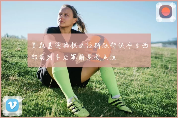 贾森基德执教达拉斯独行侠冲击西部前列季后赛前景受关注