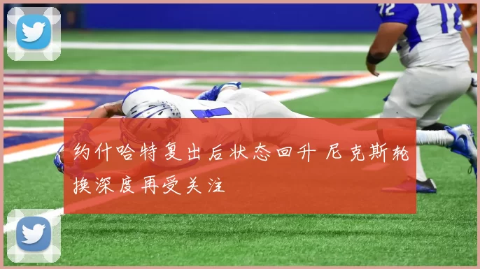 约什哈特复出后状态回升 尼克斯轮换深度再受关注