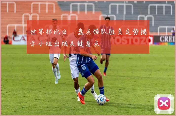 世界杯比分緒盘点强队胜负走势揭示小组出线关键看点