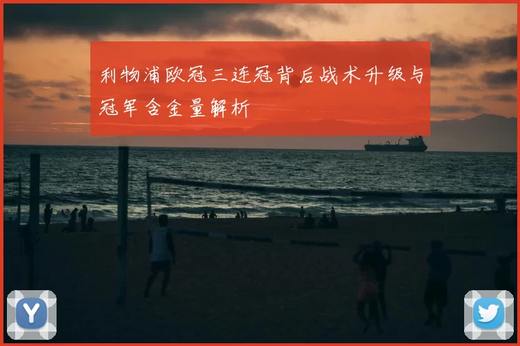 利物浦欧冠三连冠背后战术升级与冠军含金量解析